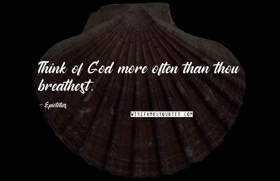 Epictetus Quotes: Think of God more often than thou breathest.