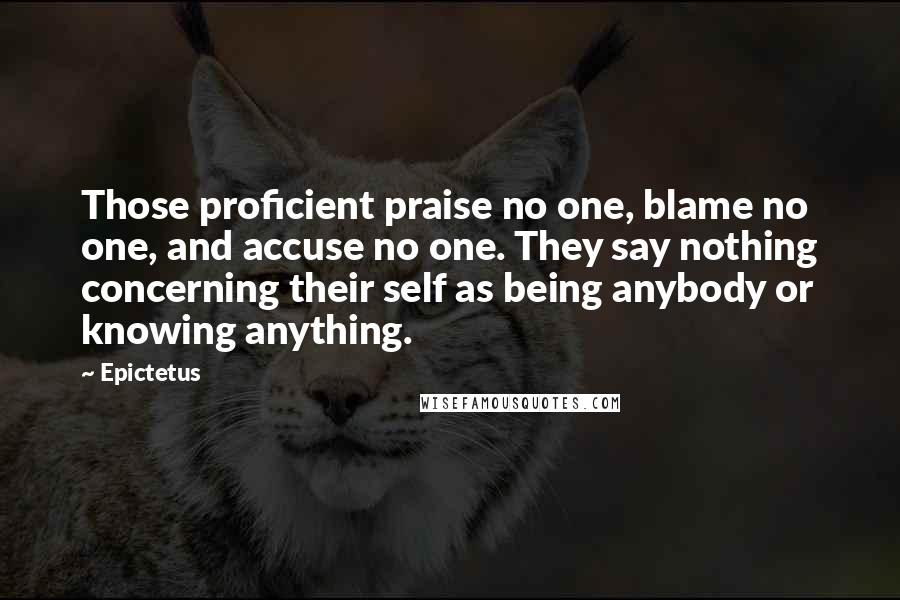 Epictetus Quotes: Those proficient praise no one, blame no one, and accuse no one. They say nothing concerning their self as being anybody or knowing anything.