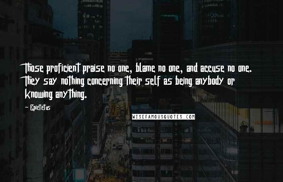 Epictetus Quotes: Those proficient praise no one, blame no one, and accuse no one. They say nothing concerning their self as being anybody or knowing anything.