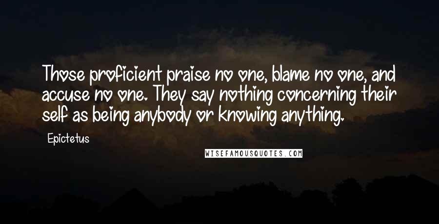 Epictetus Quotes: Those proficient praise no one, blame no one, and accuse no one. They say nothing concerning their self as being anybody or knowing anything.