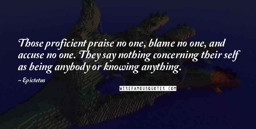 Epictetus Quotes: Those proficient praise no one, blame no one, and accuse no one. They say nothing concerning their self as being anybody or knowing anything.