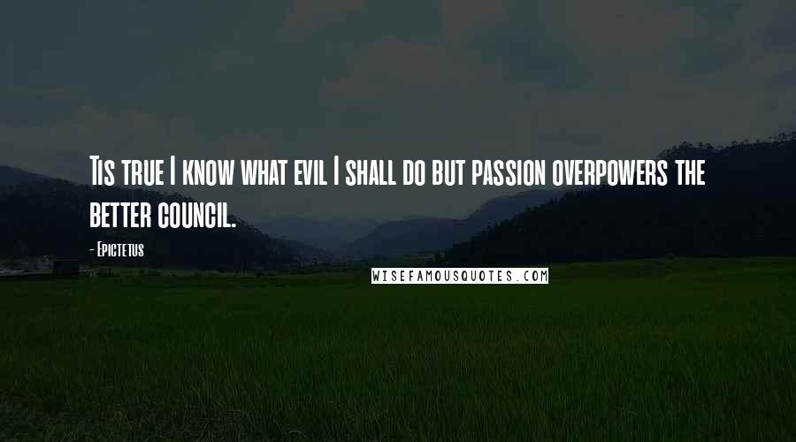 Epictetus Quotes: Tis true I know what evil I shall do but passion overpowers the better council.