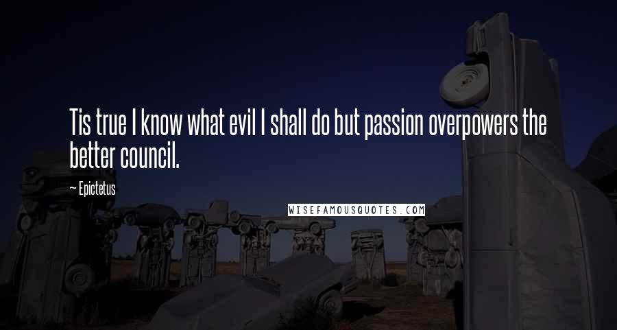 Epictetus Quotes: Tis true I know what evil I shall do but passion overpowers the better council.