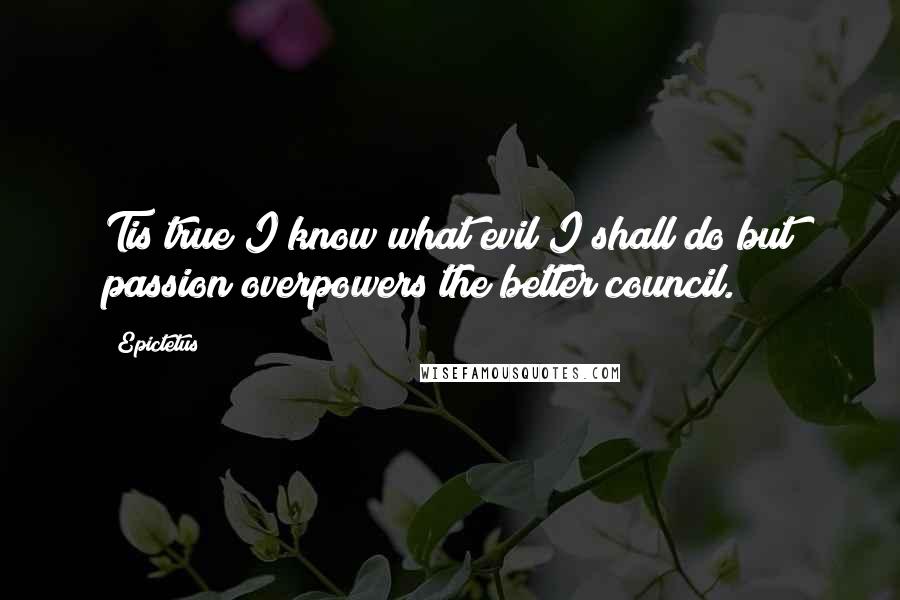 Epictetus Quotes: Tis true I know what evil I shall do but passion overpowers the better council.