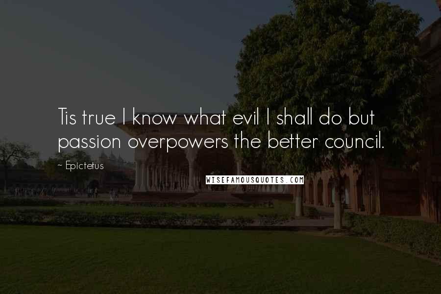 Epictetus Quotes: Tis true I know what evil I shall do but passion overpowers the better council.
