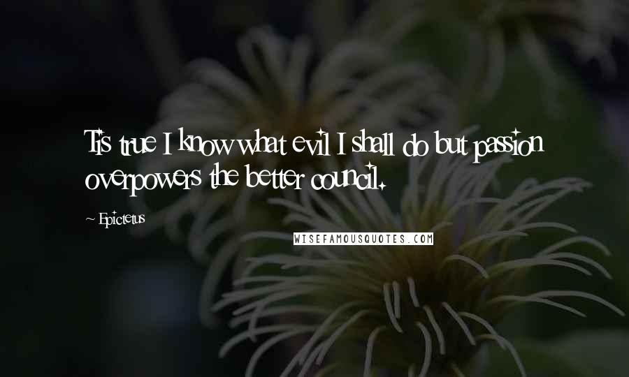 Epictetus Quotes: Tis true I know what evil I shall do but passion overpowers the better council.