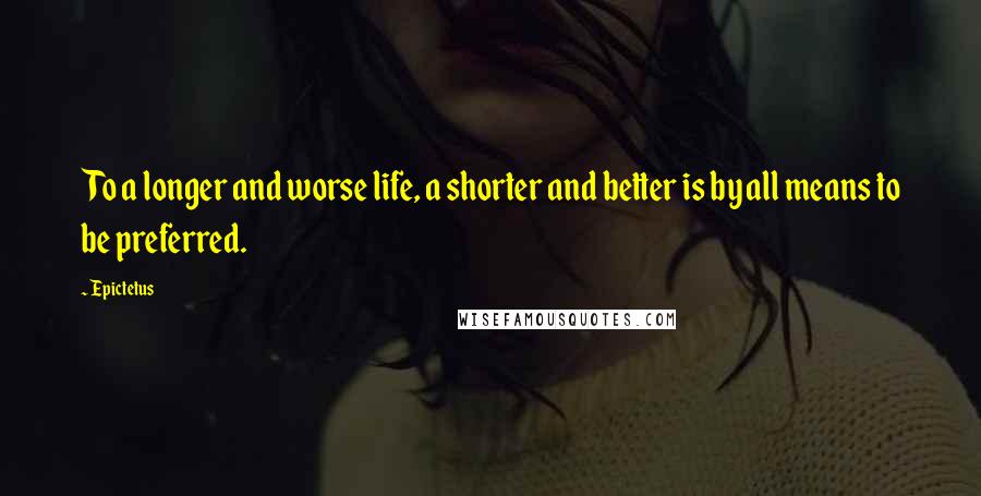 Epictetus Quotes: To a longer and worse life, a shorter and better is by all means to be preferred.