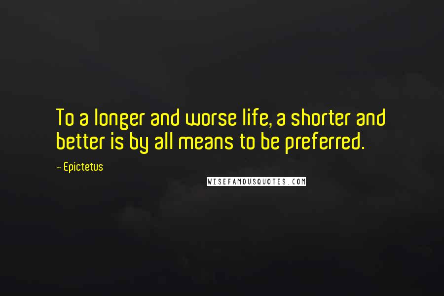 Epictetus Quotes: To a longer and worse life, a shorter and better is by all means to be preferred.