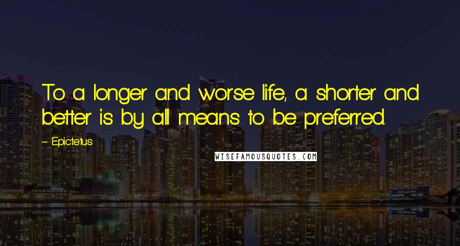 Epictetus Quotes: To a longer and worse life, a shorter and better is by all means to be preferred.