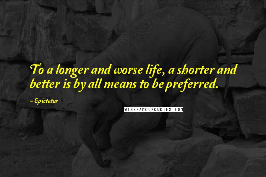 Epictetus Quotes: To a longer and worse life, a shorter and better is by all means to be preferred.