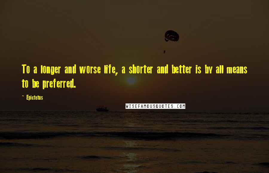 Epictetus Quotes: To a longer and worse life, a shorter and better is by all means to be preferred.