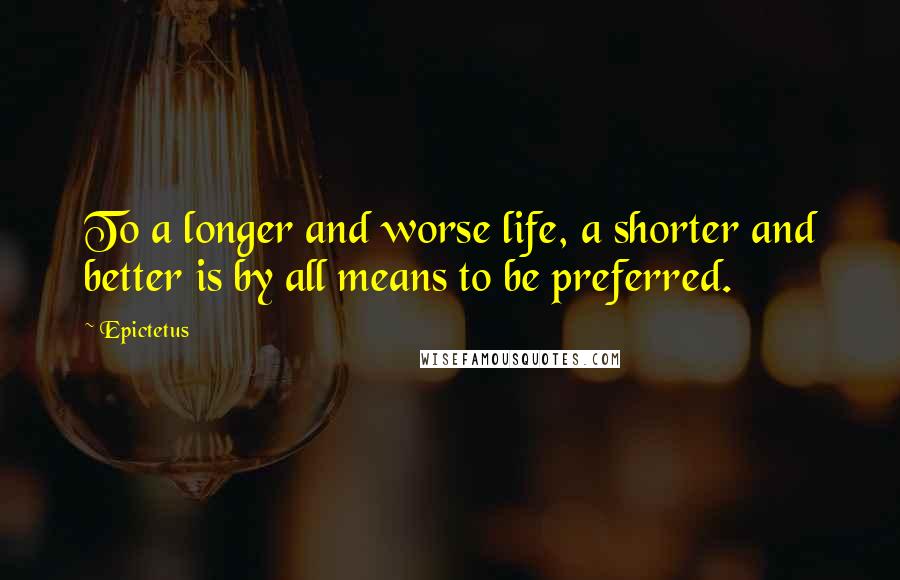 Epictetus Quotes: To a longer and worse life, a shorter and better is by all means to be preferred.