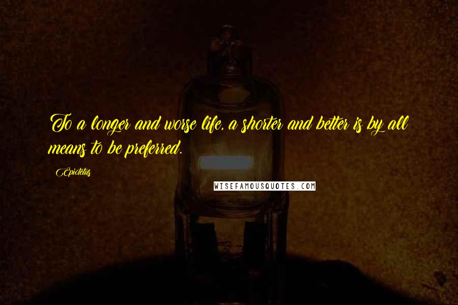 Epictetus Quotes: To a longer and worse life, a shorter and better is by all means to be preferred.