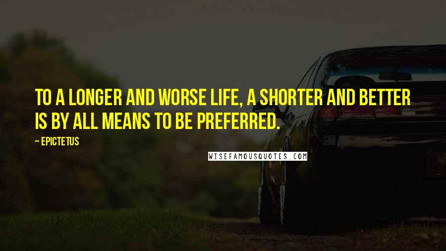 Epictetus Quotes: To a longer and worse life, a shorter and better is by all means to be preferred.