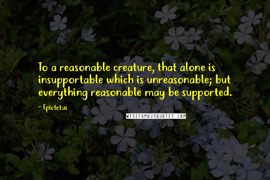 Epictetus Quotes: To a reasonable creature, that alone is insupportable which is unreasonable; but everything reasonable may be supported.