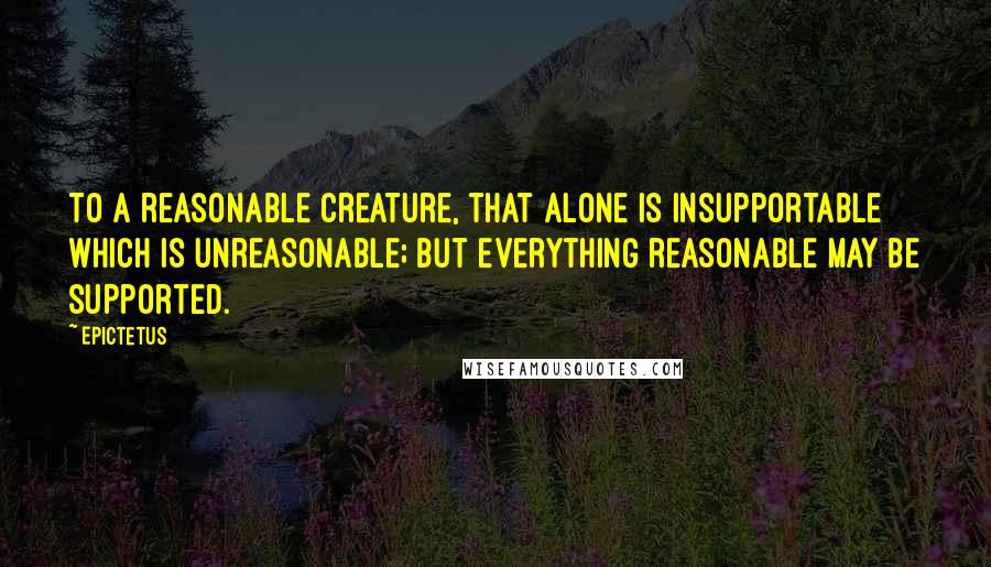 Epictetus Quotes: To a reasonable creature, that alone is insupportable which is unreasonable; but everything reasonable may be supported.