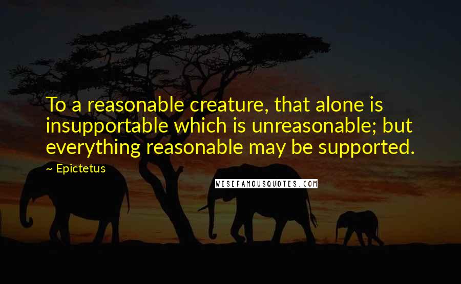 Epictetus Quotes: To a reasonable creature, that alone is insupportable which is unreasonable; but everything reasonable may be supported.