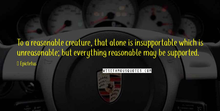 Epictetus Quotes: To a reasonable creature, that alone is insupportable which is unreasonable; but everything reasonable may be supported.