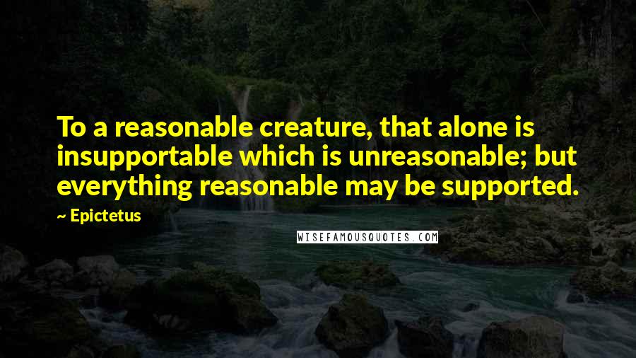 Epictetus Quotes: To a reasonable creature, that alone is insupportable which is unreasonable; but everything reasonable may be supported.