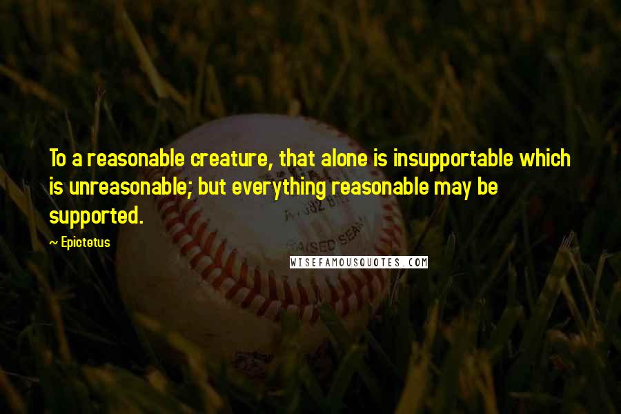 Epictetus Quotes: To a reasonable creature, that alone is insupportable which is unreasonable; but everything reasonable may be supported.