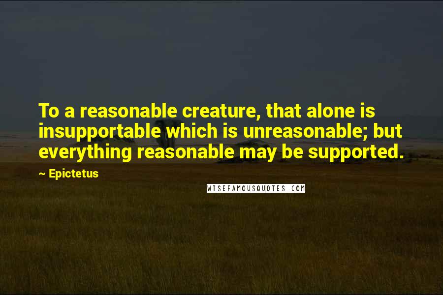 Epictetus Quotes: To a reasonable creature, that alone is insupportable which is unreasonable; but everything reasonable may be supported.