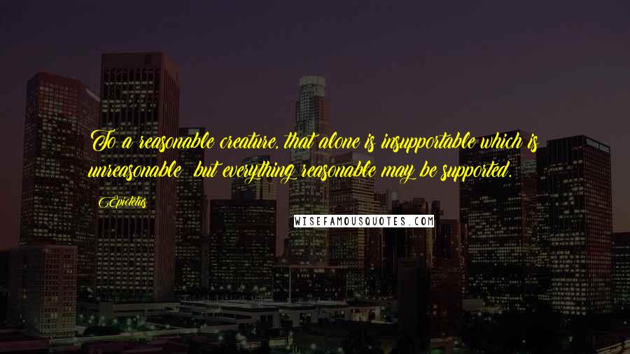 Epictetus Quotes: To a reasonable creature, that alone is insupportable which is unreasonable; but everything reasonable may be supported.