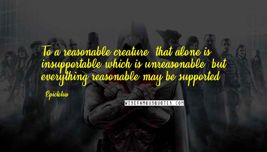 Epictetus Quotes: To a reasonable creature, that alone is insupportable which is unreasonable; but everything reasonable may be supported.