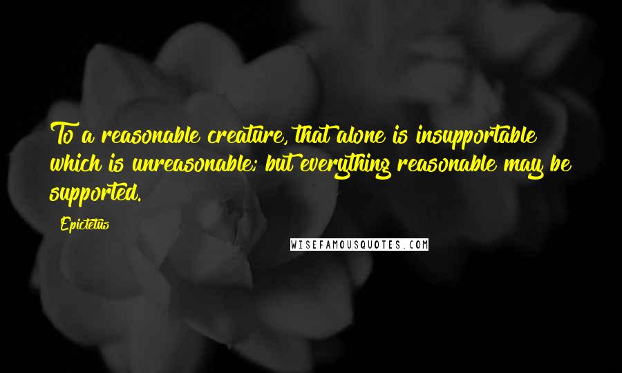 Epictetus Quotes: To a reasonable creature, that alone is insupportable which is unreasonable; but everything reasonable may be supported.