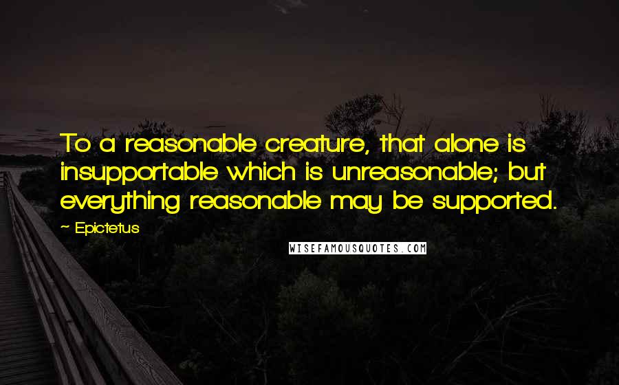 Epictetus Quotes: To a reasonable creature, that alone is insupportable which is unreasonable; but everything reasonable may be supported.