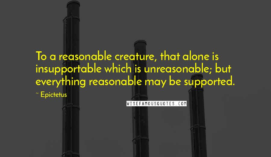 Epictetus Quotes: To a reasonable creature, that alone is insupportable which is unreasonable; but everything reasonable may be supported.