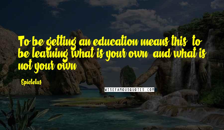 Epictetus Quotes: To be getting an education means this: to be learning what is your own, and what is not your own.