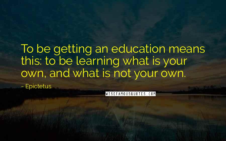 Epictetus Quotes: To be getting an education means this: to be learning what is your own, and what is not your own.