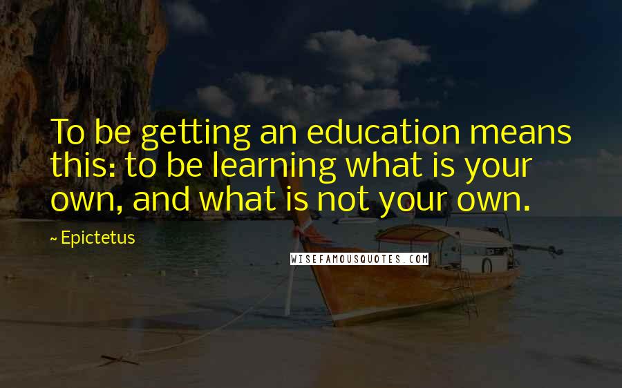 Epictetus Quotes: To be getting an education means this: to be learning what is your own, and what is not your own.
