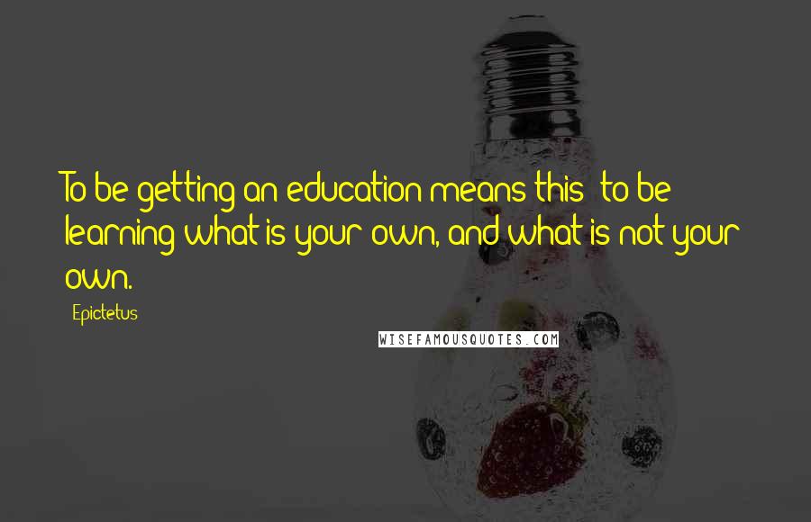 Epictetus Quotes: To be getting an education means this: to be learning what is your own, and what is not your own.