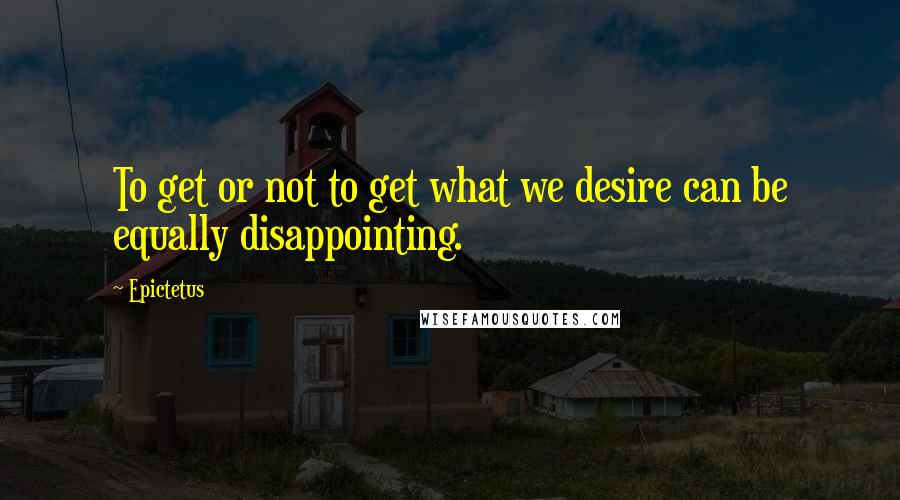 Epictetus Quotes: To get or not to get what we desire can be equally disappointing.