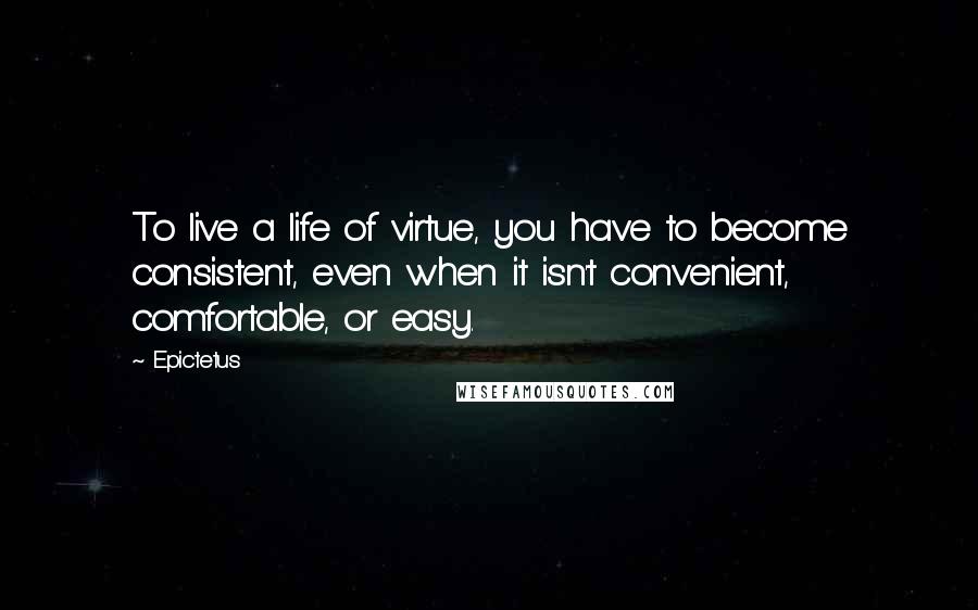 Epictetus Quotes: To live a life of virtue, you have to become consistent, even when it isn't convenient, comfortable, or easy.