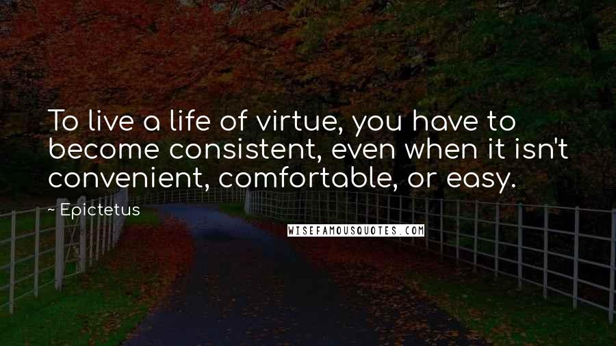 Epictetus Quotes: To live a life of virtue, you have to become consistent, even when it isn't convenient, comfortable, or easy.