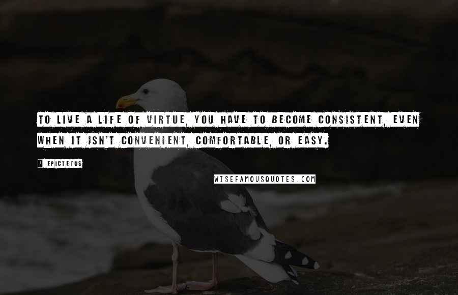 Epictetus Quotes: To live a life of virtue, you have to become consistent, even when it isn't convenient, comfortable, or easy.