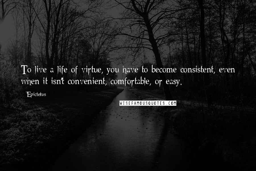 Epictetus Quotes: To live a life of virtue, you have to become consistent, even when it isn't convenient, comfortable, or easy.