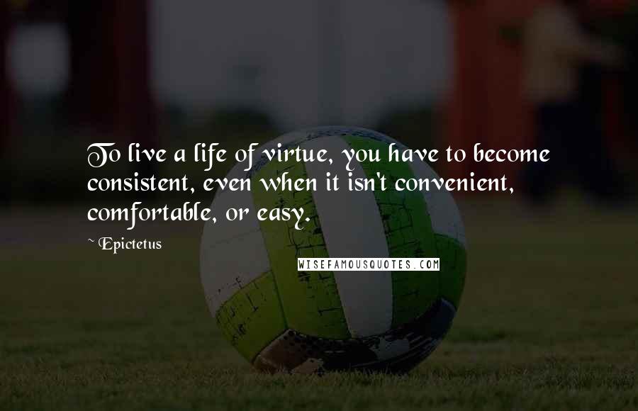 Epictetus Quotes: To live a life of virtue, you have to become consistent, even when it isn't convenient, comfortable, or easy.