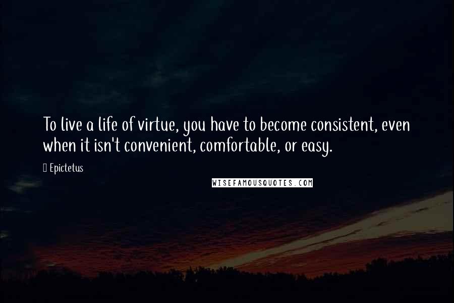 Epictetus Quotes: To live a life of virtue, you have to become consistent, even when it isn't convenient, comfortable, or easy.