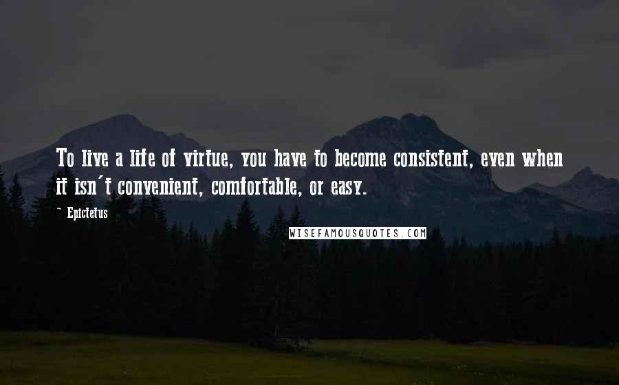 Epictetus Quotes: To live a life of virtue, you have to become consistent, even when it isn't convenient, comfortable, or easy.