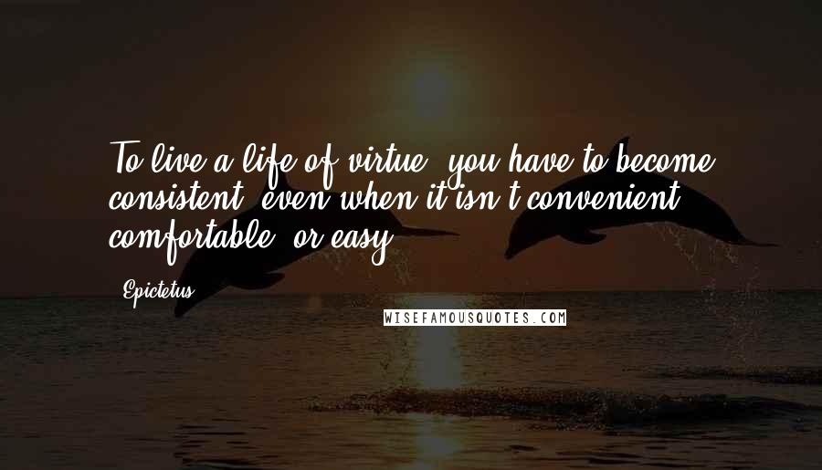Epictetus Quotes: To live a life of virtue, you have to become consistent, even when it isn't convenient, comfortable, or easy.