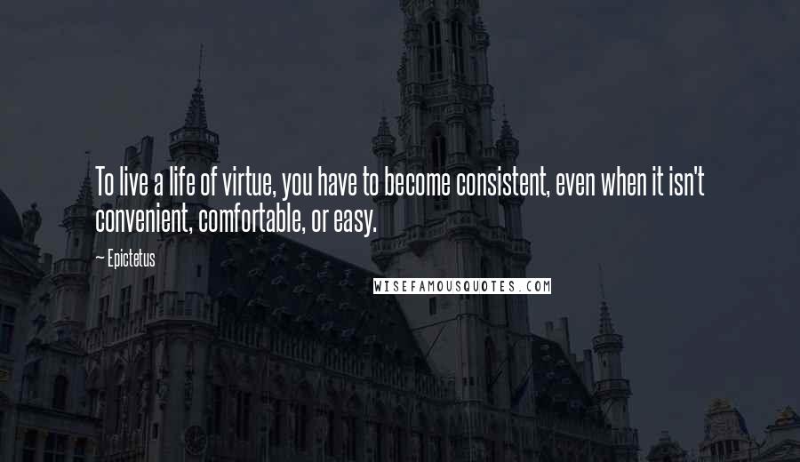 Epictetus Quotes: To live a life of virtue, you have to become consistent, even when it isn't convenient, comfortable, or easy.