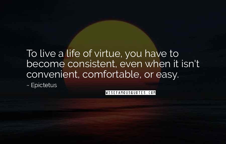 Epictetus Quotes: To live a life of virtue, you have to become consistent, even when it isn't convenient, comfortable, or easy.