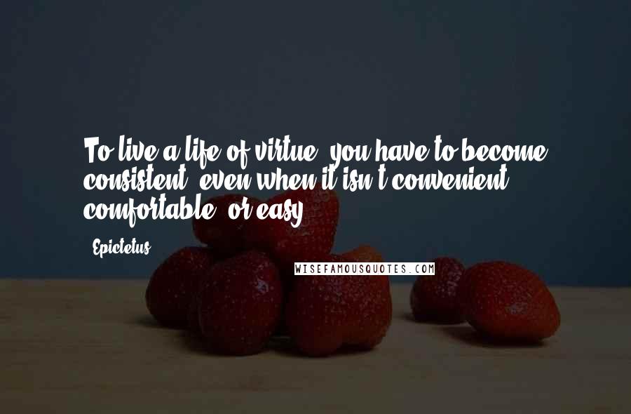 Epictetus Quotes: To live a life of virtue, you have to become consistent, even when it isn't convenient, comfortable, or easy.