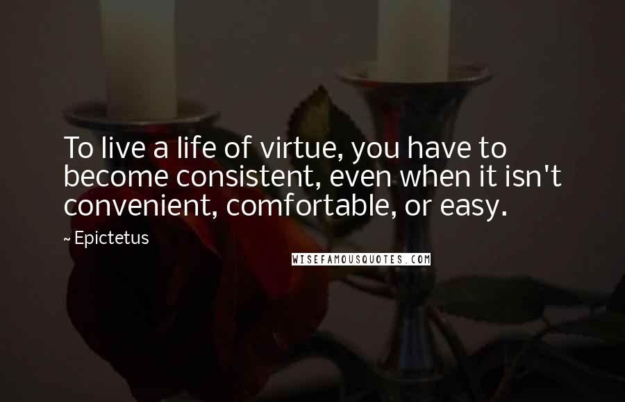 Epictetus Quotes: To live a life of virtue, you have to become consistent, even when it isn't convenient, comfortable, or easy.