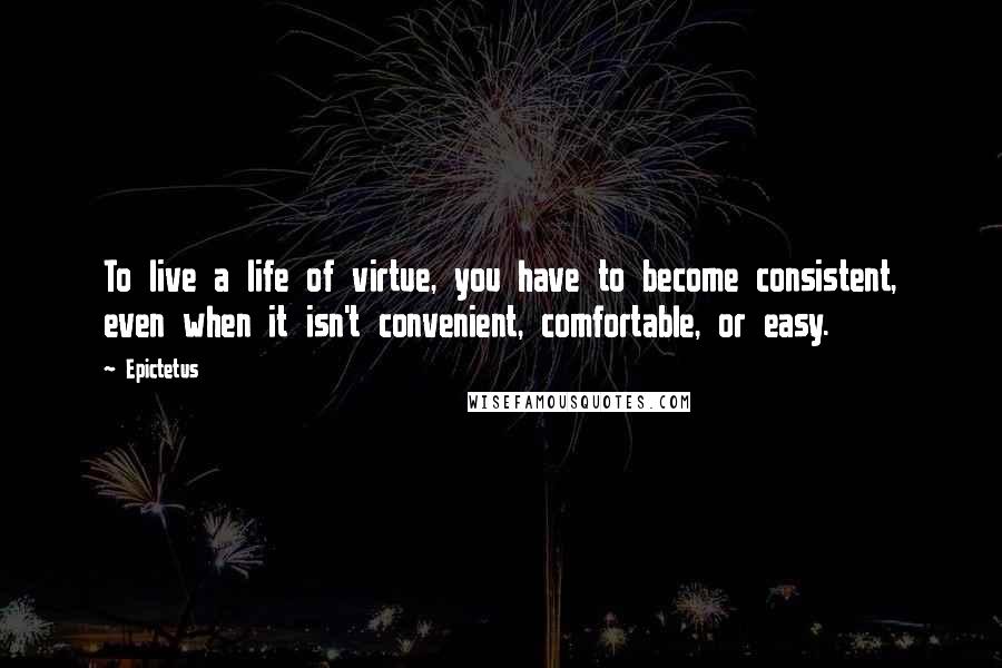 Epictetus Quotes: To live a life of virtue, you have to become consistent, even when it isn't convenient, comfortable, or easy.