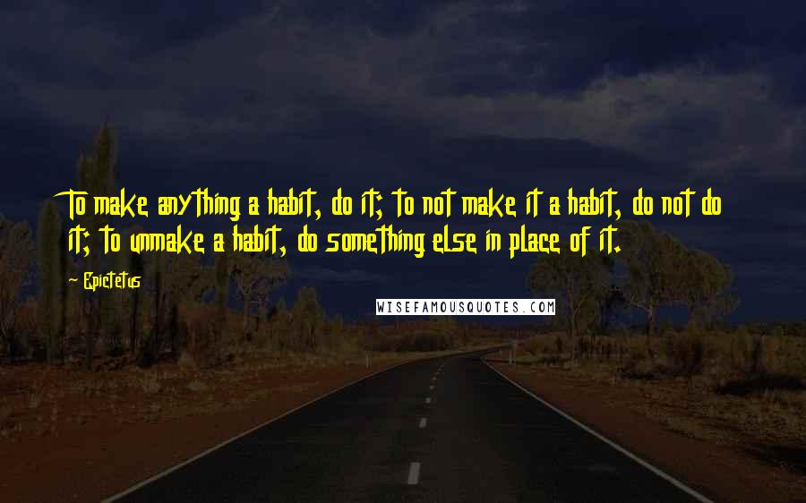 Epictetus Quotes: To make anything a habit, do it; to not make it a habit, do not do it; to unmake a habit, do something else in place of it.