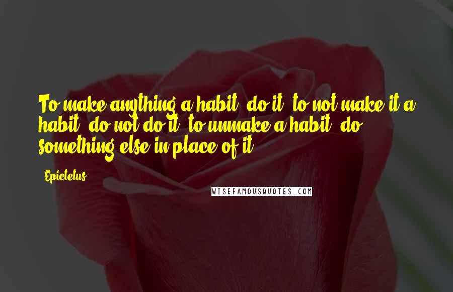 Epictetus Quotes: To make anything a habit, do it; to not make it a habit, do not do it; to unmake a habit, do something else in place of it.